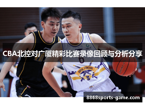 CBA北控对广厦精彩比赛录像回顾与分析分享